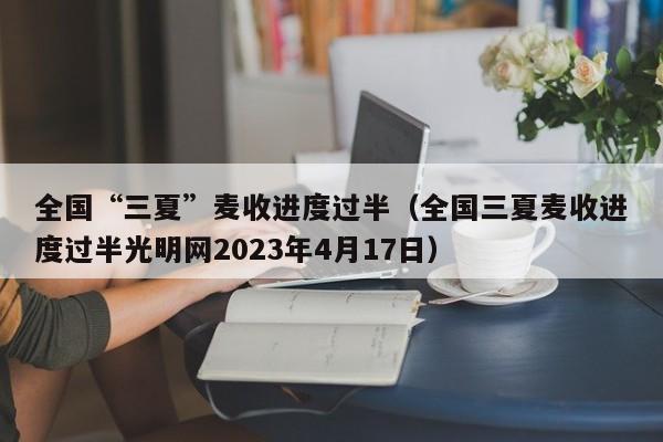 全国“三夏”麦收进度过半（全国三夏麦收进度过半光明网2023年4月17日）