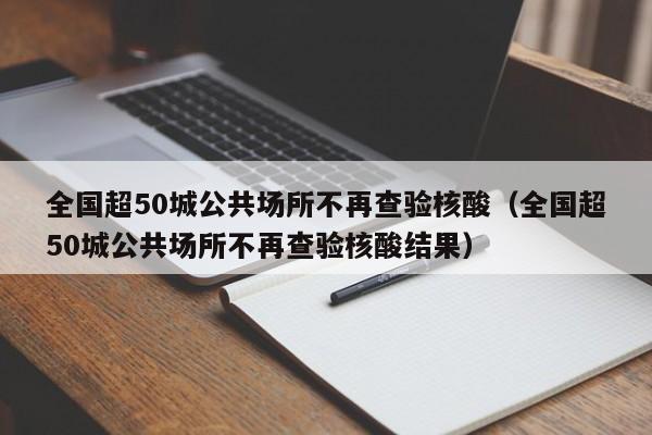 全国超50城公共场所不再查验核酸（全国超50城公共场所不再查验核酸结果）