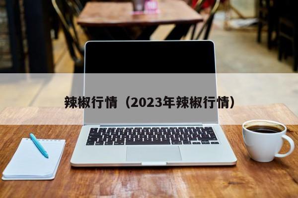 辣椒行情（2023年辣椒行情）