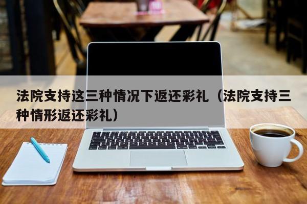 法院支持这三种情况下返还彩礼（法院支持三种情形返还彩礼）