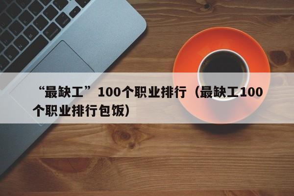 “最缺工”100个职业排行（最缺工100个职业排行包饭）