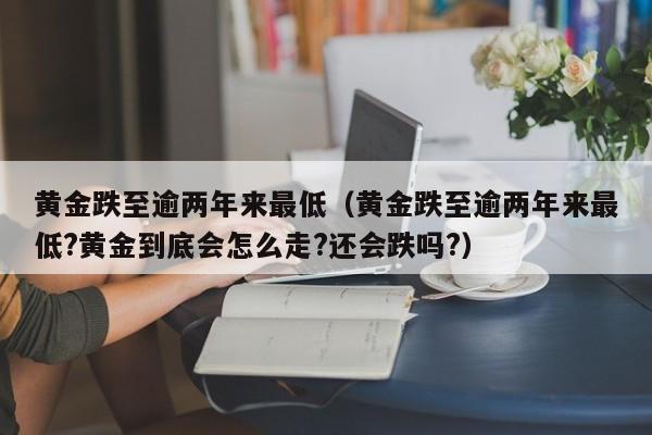 黄金跌至逾两年来最低（黄金跌至逾两年来最低?黄金到底会怎么走?还会跌吗?）