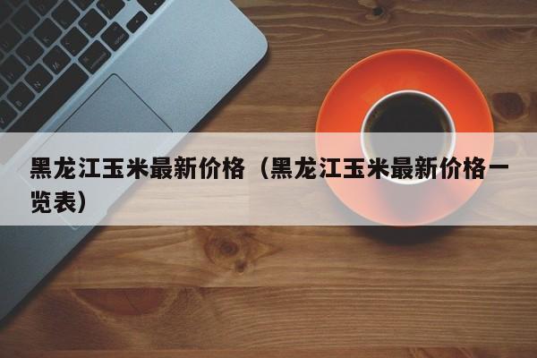 黑龙江玉米最新价格（黑龙江玉米最新价格一览表）