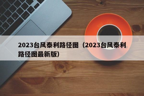 2023台风泰利路径图（2023台风泰利路径图最新版）