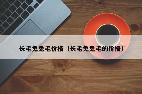 长毛兔兔毛价格（长毛兔兔毛的价格）