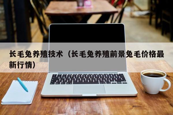 长毛兔养殖技术（长毛兔养殖前景兔毛价格最新行情）