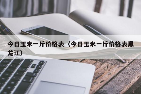 今日玉米一斤价格表（今日玉米一斤价格表黑龙江）