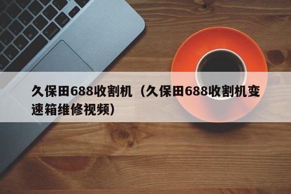 久保田688收割机（久保田688收割机变速箱维修视频）