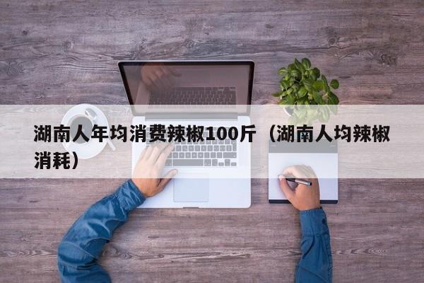 湖南人年均消费辣椒100斤（湖南人均辣椒消耗）