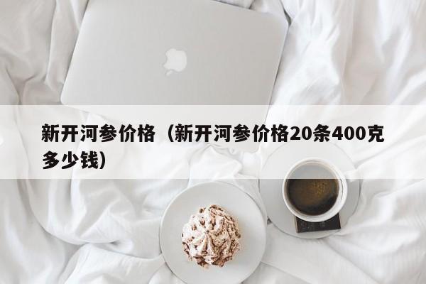 新开河参价格（新开河参价格20条400克多少钱）