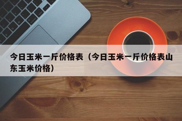 今日玉米一斤价格表（今日玉米一斤价格表山东玉米价格）