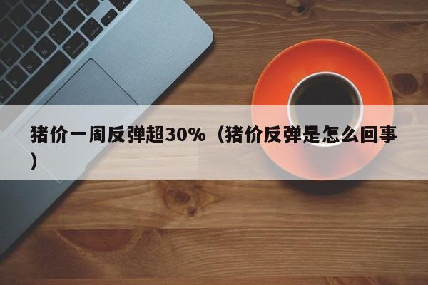 猪价一周反弹超30%（猪价反弹是怎么回事）