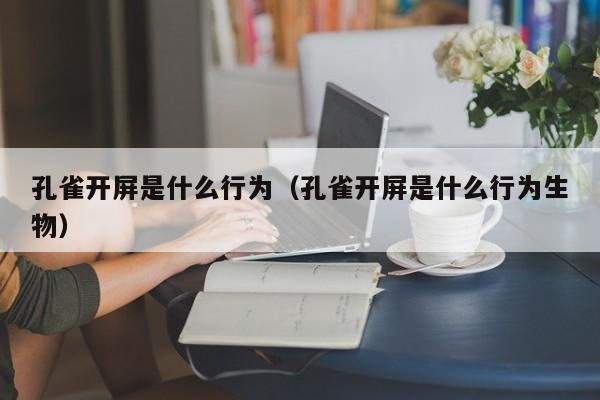 孔雀开屏是什么行为（孔雀开屏是什么行为生物）