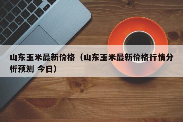 山东玉米最新价格（山东玉米最新价格行情分析预测 今日）