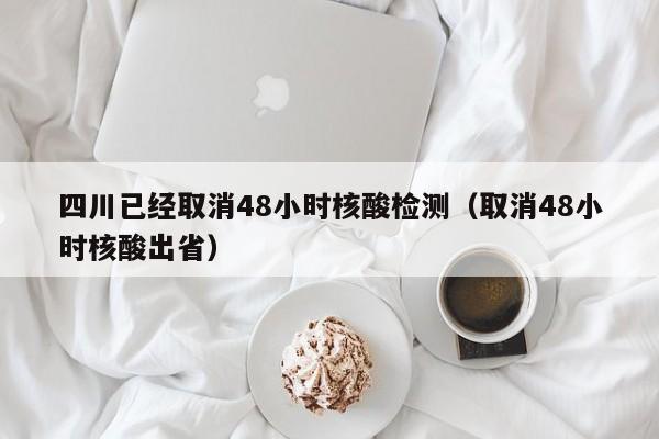 四川已经取消48小时核酸检测（取消48小时核酸出省）