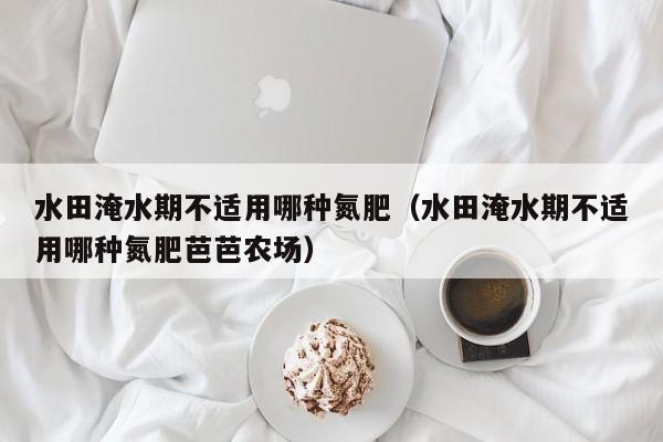 水田淹水期不适用哪种氮肥（水田淹水期不适用哪种氮肥芭芭农场）