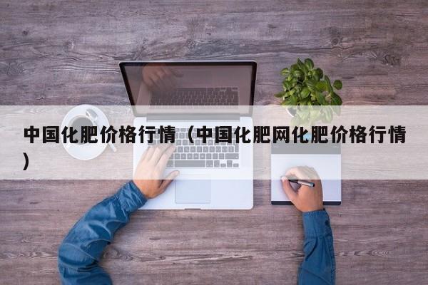 中国化肥价格行情（中国化肥网化肥价格行情）