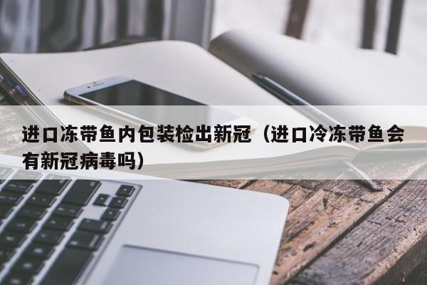 进口冻带鱼内包装检出新冠（进口冷冻带鱼会有新冠病毒吗）