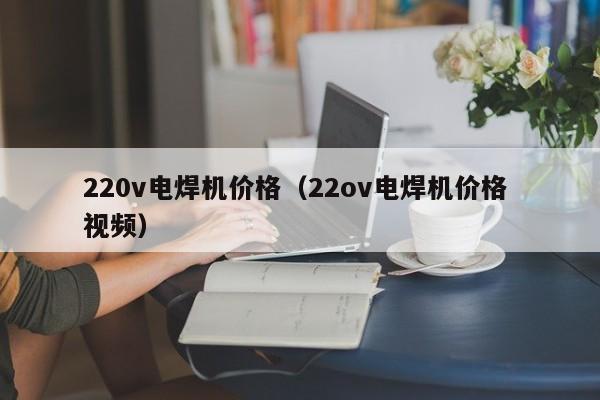 220v电焊机价格（22ov电焊机价格 视频）