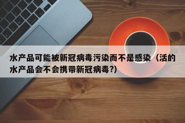 水产品可能被新冠病毒污染而不是感染（活的水产品会不会携带新冠病毒?）