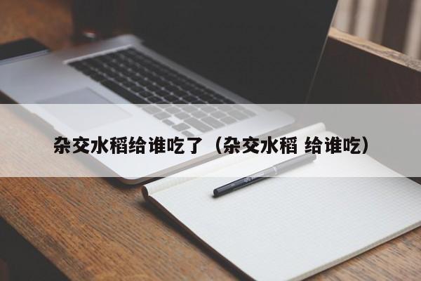 杂交水稻给谁吃了（杂交水稻 给谁吃）