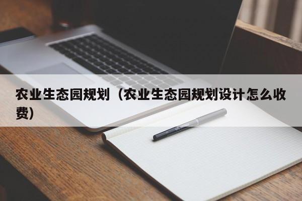 农业生态园规划（农业生态园规划设计怎么收费）