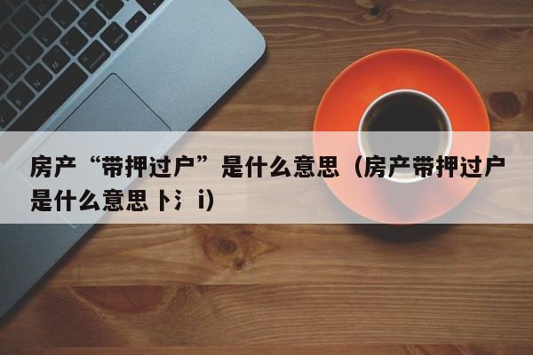 房产“带押过户”是什么意思（房产带押过户是什么意思卜氵i）