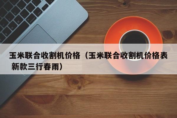 玉米联合收割机价格（玉米联合收割机价格表 新款三行春雨）