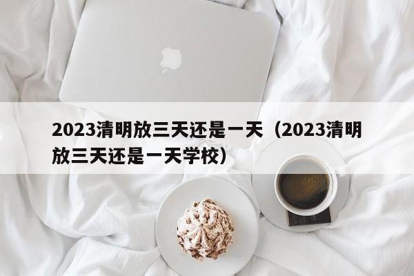 2023清明放三天还是一天（2023清明放三天还是一天学校）