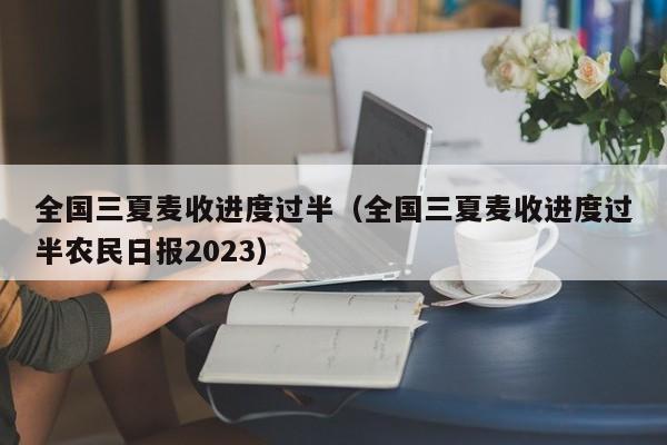 全国三夏麦收进度过半（全国三夏麦收进度过半农民日报2023）