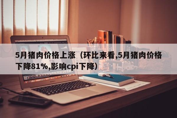 5月猪肉价格上涨（环比来看,5月猪肉价格下降81%,影响cpi下降）