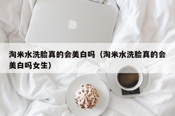 淘米水洗脸真的会美白吗（淘米水洗脸真的会美白吗女生）