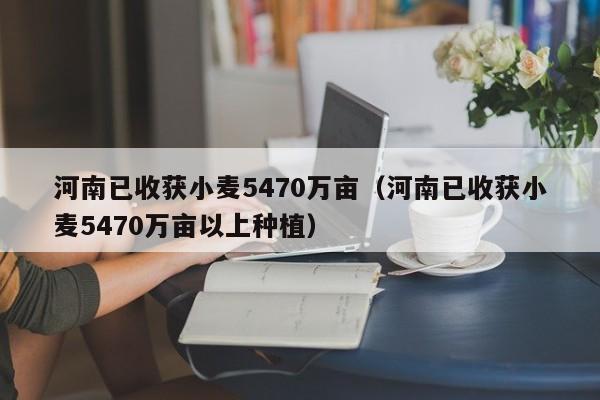 河南已收获小麦5470万亩（河南已收获小麦5470万亩以上种植）