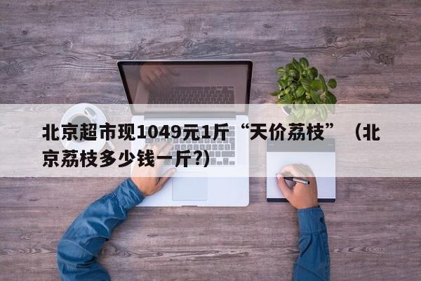 北京超市现1049元1斤“天价荔枝”（北京荔枝多少钱一斤?）