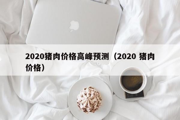 2020猪肉价格高峰预测（2020 猪肉价格）