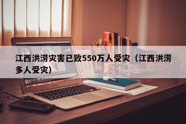 江西洪涝灾害已致550万人受灾（江西洪涝多人受灾）