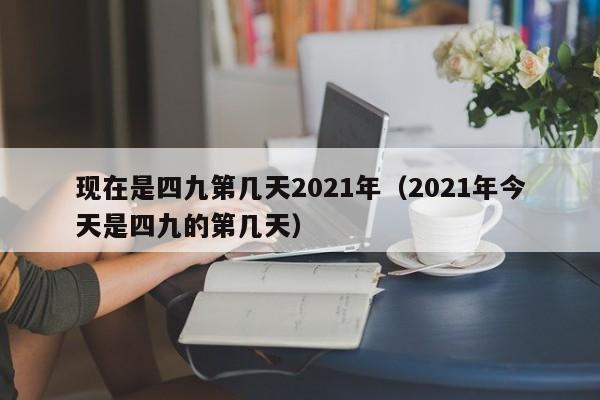 现在是四九第几天2021年（2021年今天是四九的第几天）