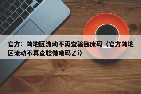 官方：跨地区流动不再查验健康码（官方跨地区流动不再查验健康码乙i）