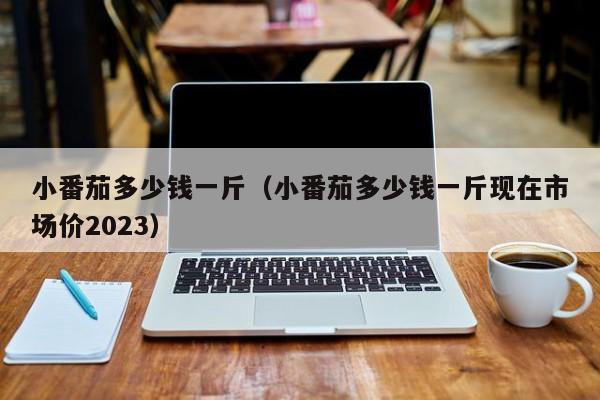 小番茄多少钱一斤（小番茄多少钱一斤现在市场价2023）